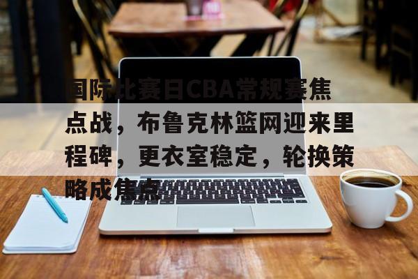 OD体育入口-国际比赛日CBA常规赛焦点战，布鲁克林篮网迎来里程碑，更衣室稳定，轮换策略成焦点的简单介绍
