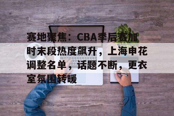 kaiyun-赛地聚焦：CBA季后赛加时末段热度飙升，上海申花调整名单，话题不断，更衣室氛围转暖的简单介绍